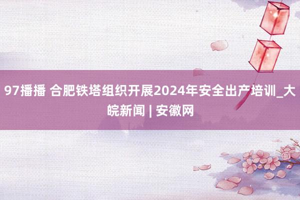 97播播 合肥铁塔组织开展2024年安全出产培训_大皖新闻 | 安徽网