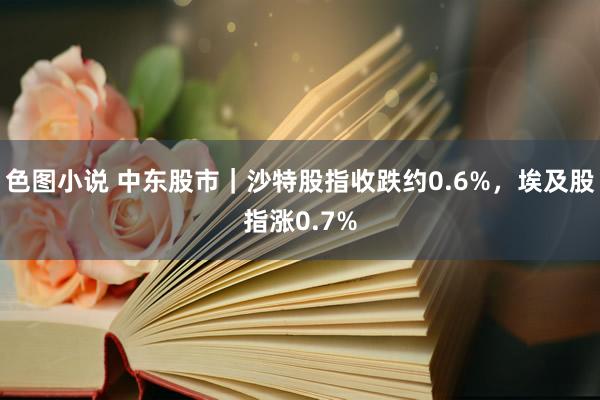 色图小说 中东股市｜沙特股指收跌约0.6%，埃及股指涨0.7%