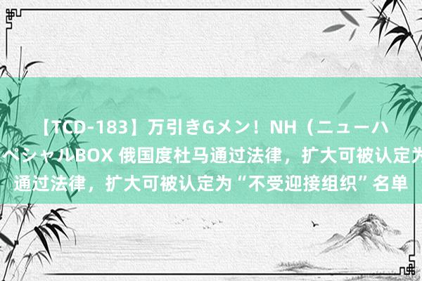 【TCD-183】万引きGメン！NH（ニューハーフ）ペニクリ狩りスペシャルBOX 俄国度杜马通过法律，扩大可被认定为“不受迎接组织”名单