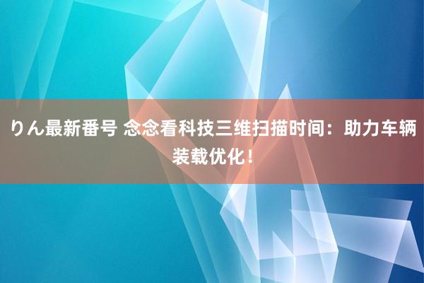 りん最新番号 念念看科技三维扫描时间：助力车辆装载优化！