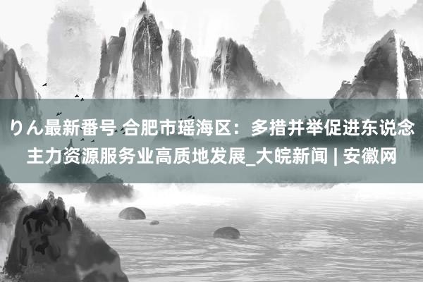 りん最新番号 合肥市瑶海区：多措并举促进东说念主力资源服务业高质地发展_大皖新闻 | 安徽网