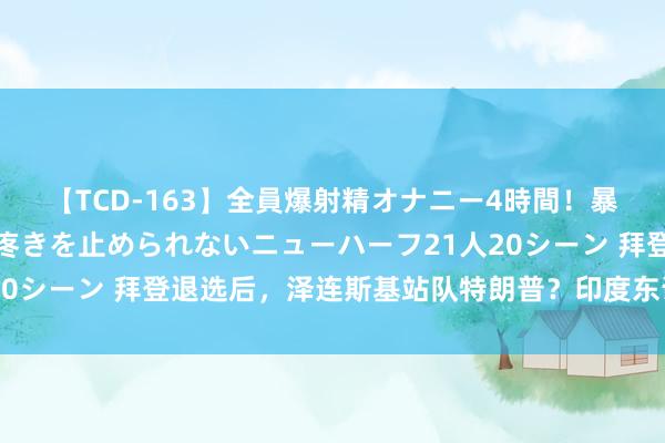 【TCD-163】全員爆射精オナニー4時間！暴発寸前！！ペニクリの疼きを止められないニューハーフ21人20シーン 拜登退选后，泽连斯基站队特朗普？印度东说念主狂欢