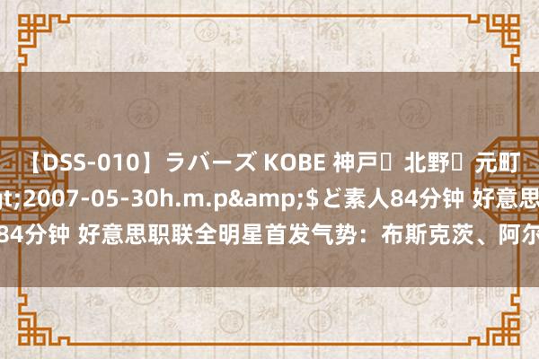 【DSS-010】ラバーズ KOBE 神戸・北野・元町・芦屋編</a>2007-05-30h.m.p&$ど素人84分钟 好意思职联全明星首发气势：布斯克茨、阿尔巴、阿科斯塔在列