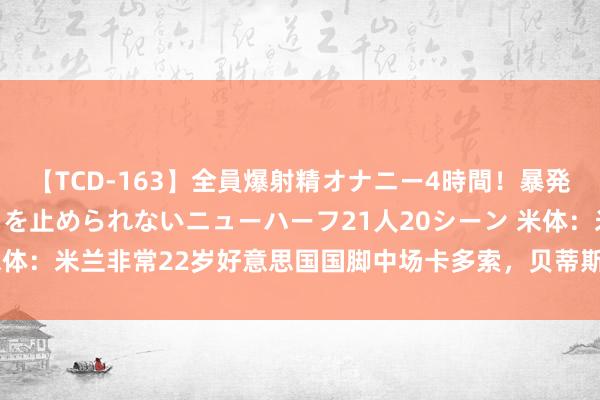 【TCD-163】全員爆射精オナニー4時間！暴発寸前！！ペニクリの疼きを止められないニューハーフ21人20シーン 米体：米兰非常22岁好意思国国脚中场卡多索，贝蒂斯要价2500万欧元