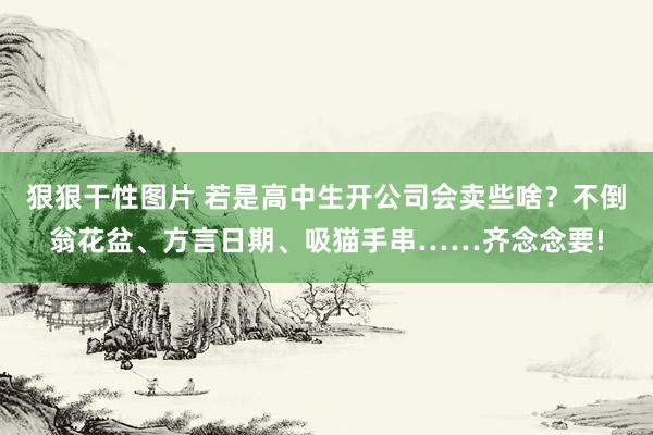 狠狠干性图片 若是高中生开公司会卖些啥？不倒翁花盆、方言日期、吸猫手串……齐念念要!