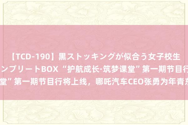 【TCD-190】黒ストッキングが似合う女子校生は美脚ニューハーフ コンプリートBOX “护航成长·筑梦课堂”第一期节目行将上线，哪吒汽车CEO张勇为年青东谈主支招