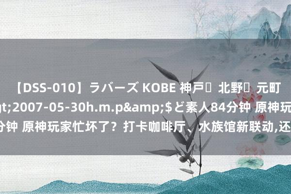 【DSS-010】ラバーズ KOBE 神戸・北野・元町・芦屋編</a>2007-05-30h.m.p&$ど素人84分钟 原神玩家忙坏了？打卡咖啡厅、水族馆新联动，还要在FES一说念看前瞻