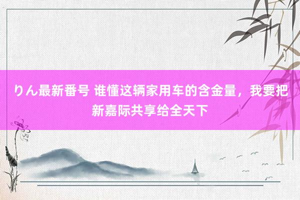 りん最新番号 谁懂这辆家用车的含金量，我要把新嘉际共享给全天下