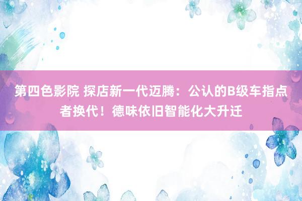 第四色影院 探店新一代迈腾：公认的B级车指点者换代！德味依旧智能化大升迁