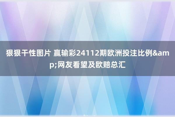 狠狠干性图片 赢输彩24112期欧洲投注比例&网友看望及欧赔总汇