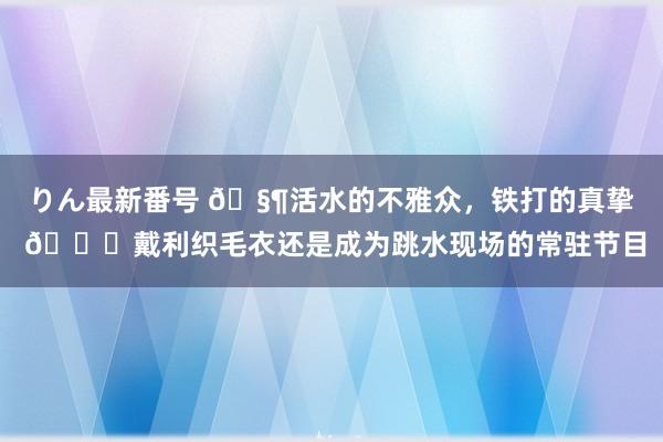 りん最新番号 ?活水的不雅众，铁打的真挚 ?戴利织毛衣还是成为跳水现场的常驻节目