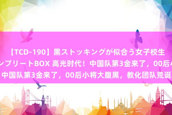 【TCD-190】黒ストッキングが似合う女子校生は美脚ニューハーフ コンプリートBOX 高光时代！中国队第3金来了，00后小将大腹黑，教化团队荒诞了