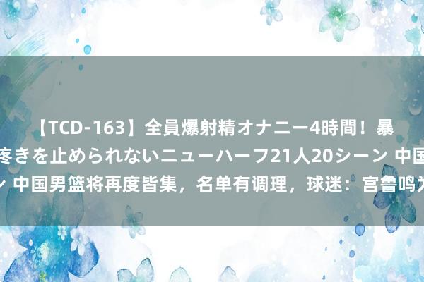 【TCD-163】全員爆射精オナニー4時間！暴発寸前！！ペニクリの疼きを止められないニューハーフ21人20シーン 中国男篮将再度皆集，名单有调理，球迷：宫鲁鸣为何不早进国度队？