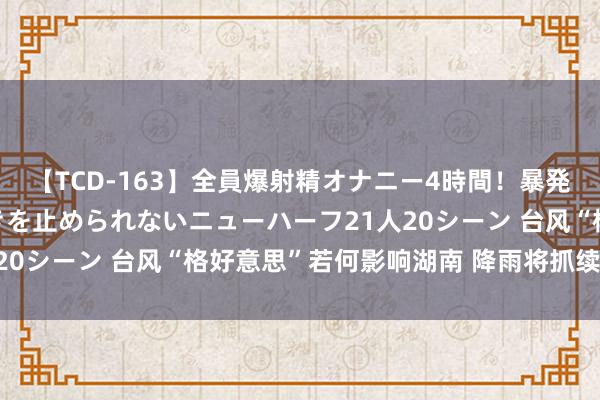 【TCD-163】全員爆射精オナニー4時間！暴発寸前！！ペニクリの疼きを止められないニューハーフ21人20シーン 台风“格好意思”若何影响湖南 降雨将抓续多久？