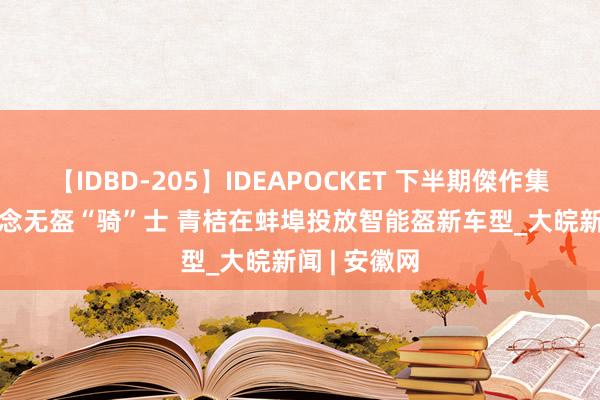 【IDBD-205】IDEAPOCKET 下半期傑作集2009 不作念无盔“骑”士 青桔在蚌埠投放智能盔新车型_大皖新闻 | 安徽网