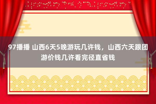 97播播 山西6天5晚游玩几许钱，山西六天跟团游价钱几许看完径直省钱