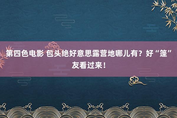 第四色电影 包头绝好意思露营地哪儿有？好“篷”友看过来！