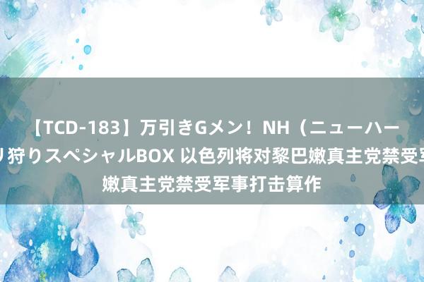 【TCD-183】万引きGメン！NH（ニューハーフ）ペニクリ狩りスペシャルBOX 以色列将对黎巴嫩真主党禁受军事打击算作