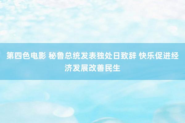 第四色电影 秘鲁总统发表独处日致辞 快乐促进经济发展改善民生