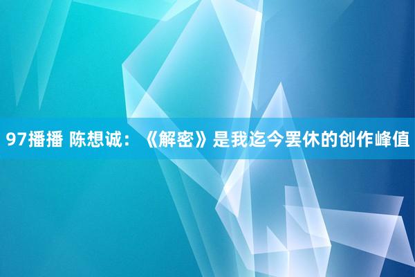 97播播 陈想诚：《解密》是我迄今罢休的创作峰值