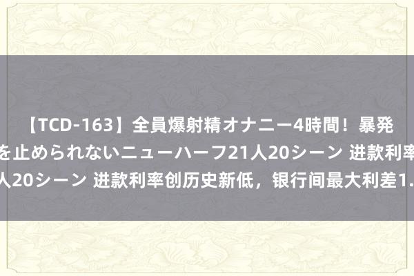 【TCD-163】全員爆射精オナニー4時間！暴発寸前！！ペニクリの疼きを止められないニューハーフ21人20シーン 进款利率创历史新低，银行间最大利差1.6倍