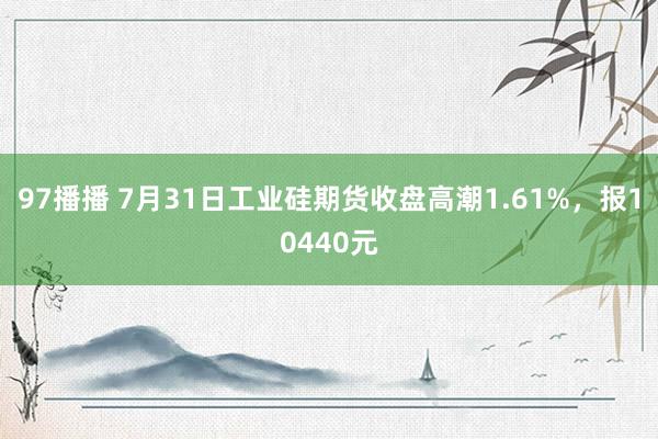 97播播 7月31日工业硅期货收盘高潮1.61%，报10440元