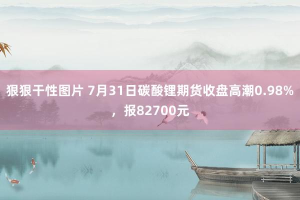 狠狠干性图片 7月31日碳酸锂期货收盘高潮0.98%，报82700元