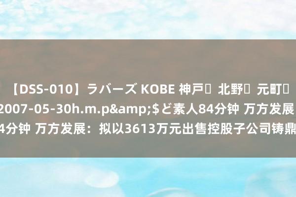 【DSS-010】ラバーズ KOBE 神戸・北野・元町・芦屋編</a>2007-05-30h.m.p&$ど素人84分钟 万方发展：拟以3613万元出售控股子公司铸鼎工大37.64%股权