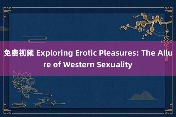 免费视频 Exploring Erotic Pleasures: The Allure of Western Sexuality