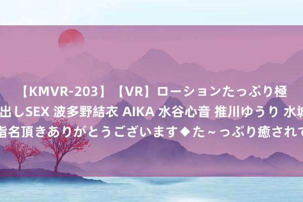 【KMVR-203】【VR】ローションたっぷり極上5人ソープ嬢と中出しSEX 波多野結衣 AIKA 水谷心音 推川ゆうり 水城奈緒 ～本日は御指名頂きありがとうございます◆た～っぷり癒されてくださいね◆～ 唯一无二的非凡视频大揭秘！