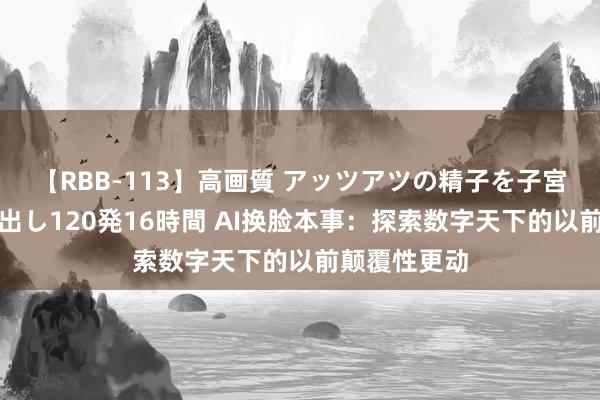 【RBB-113】高画質 アッツアツの精子を子宮に孕ませ中出し120発16時間 AI换脸本事：探索数字天下的以前颠覆性更动