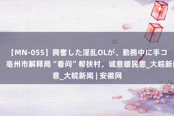 【MN-055】興奮した淫乱OLが、勤務中に手コキ！！？？ 亳州市解释局“看问”帮扶村，诚意暖民意_大皖新闻 | 安徽网