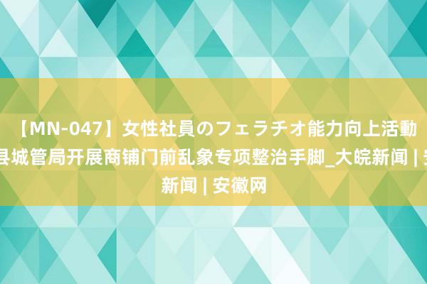 【MN-047】女性社員のフェラチオ能力向上活動 肥西县城管局开展商铺门前乱象专项整治手脚_大皖新闻 | 安徽网