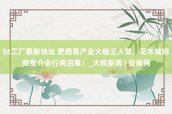 bt工厂最新地址 肥西县产业大咖王人聚，花木城招商推介会行将启幕！_大皖新闻 | 安徽网