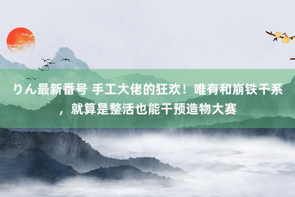 りん最新番号 手工大佬的狂欢！唯有和崩铁干系，就算是整活也能干预造物大赛