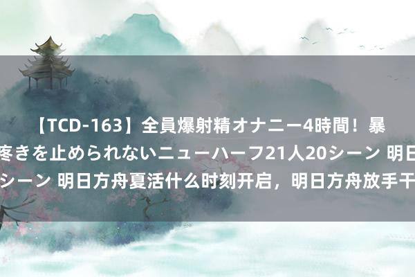 【TCD-163】全員爆射精オナニー4時間！暴発寸前！！ペニクリの疼きを止められないニューハーフ21人20シーン 明日方舟夏活什么时刻开启，明日方舟放手干员强度怎么？