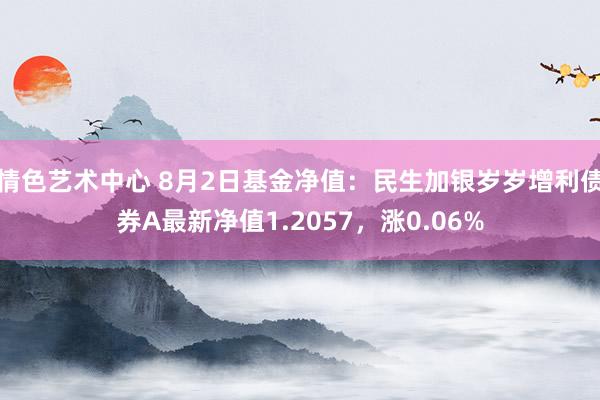 情色艺术中心 8月2日基金净值：民生加银岁岁增利债券A最新净值1.2057，涨0.06%