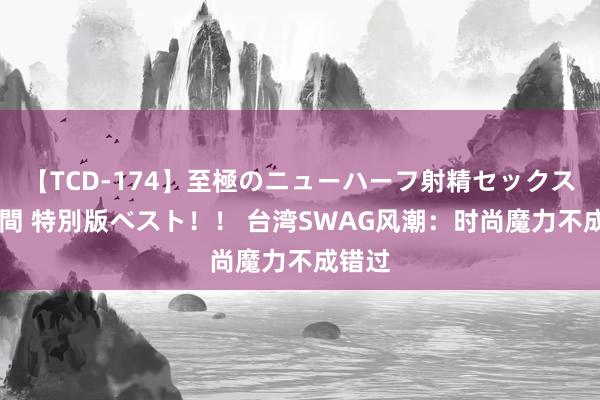 【TCD-174】至極のニューハーフ射精セックス16時間 特別版ベスト！！ 台湾SWAG风潮：时尚魔力不成错过