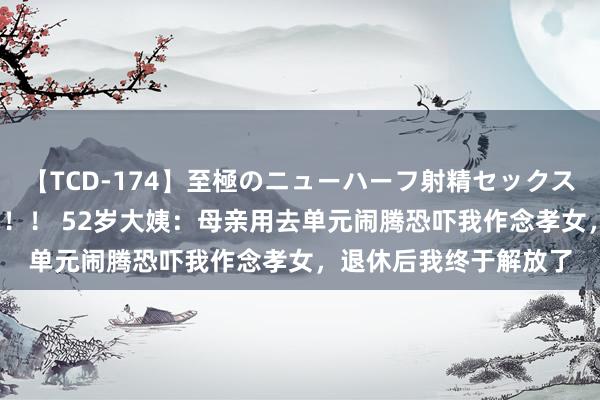 【TCD-174】至極のニューハーフ射精セックス16時間 特別版ベスト！！ 52岁大姨：母亲用去单元闹腾恐吓我作念孝女，退休后我终于解放了