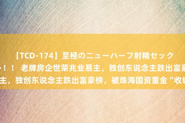 【TCD-174】至極のニューハーフ射精セックス16時間 特別版ベスト！！ 老牌房企世荣兆业易主，独创东说念主跌出富豪榜，被珠海国资重金“收编”