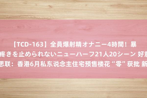 【TCD-163】全員爆射精オナニー4時間！暴発寸前！！ペニクリの疼きを止められないニューハーフ21人20シーン 好意思联：香港6月私东说念主住宅预售楼花“零”获批 新肯求单元环比上月减逾半