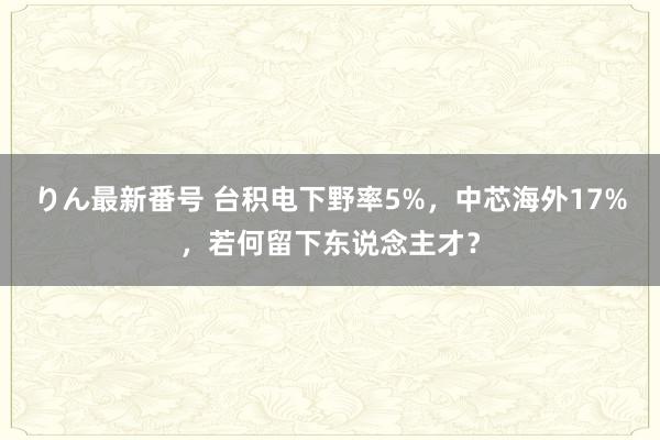 りん最新番号 台积电下野率5%，中芯海外17%，若何留下东说念主才？