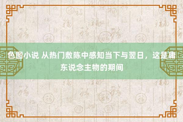 色图小说 从热门敷陈中感知当下与翌日，这是庸东说念主物的期间