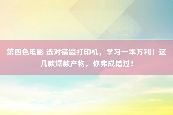 第四色电影 选对错题打印机，学习一本万利！这几款爆款产物，你弗成错过！