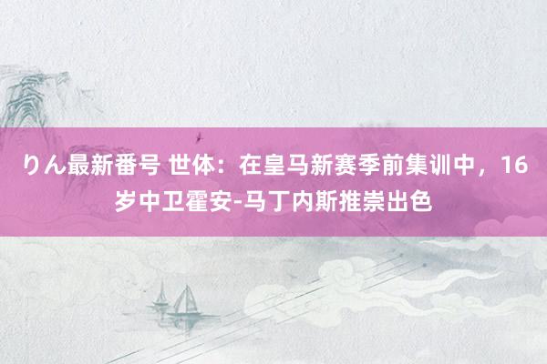 りん最新番号 世体：在皇马新赛季前集训中，16岁中卫霍安-马丁内斯推崇出色