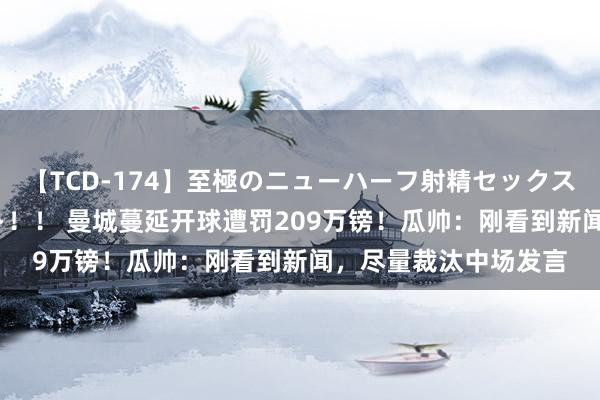 【TCD-174】至極のニューハーフ射精セックス16時間 特別版ベスト！！ 曼城蔓延开球遭罚209万镑！瓜帅：刚看到新闻，尽量裁汰中场发言