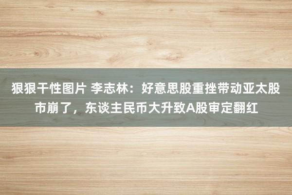 狠狠干性图片 李志林：好意思股重挫带动亚太股市崩了，东谈主民币大升致A股审定翻红