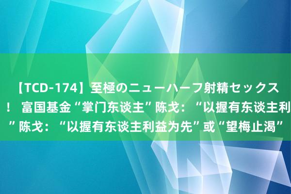 【TCD-174】至極のニューハーフ射精セックス16時間 特別版ベスト！！ 富国基金“掌门东谈主”陈戈：“以握有东谈主利益为先”或“望梅止渴”