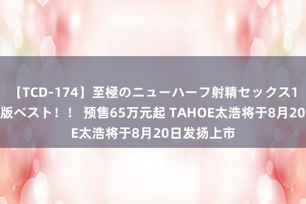 【TCD-174】至極のニューハーフ射精セックス16時間 特別版ベスト！！ 预售65万元起 TAHOE太浩将于8月20日发扬上市