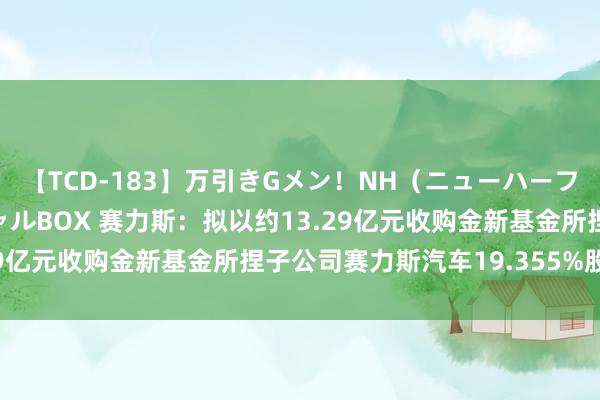 【TCD-183】万引きGメン！NH（ニューハーフ）ペニクリ狩りスペシャルBOX 赛力斯：拟以约13.29亿元收购金新基金所捏子公司赛力斯汽车19.355%股权